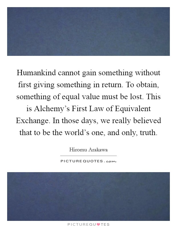 Humankind cannot gain something without first giving something in return. To obtain, something of equal value must be lost. This is Alchemy's First Law of Equivalent Exchange. In those days, we really believed that to be the world's one, and only, truth Picture Quote #1