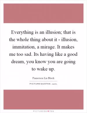 Everything is an illusion; that is the whole thing about it - illusion, immitation, a mirage. It makes me too sad. Its having like a good dream, you know you are going to wake up Picture Quote #1