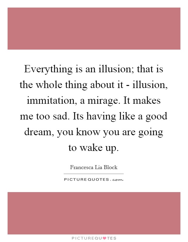 Everything is an illusion; that is the whole thing about it - illusion, immitation, a mirage. It makes me too sad. Its having like a good dream, you know you are going to wake up Picture Quote #1