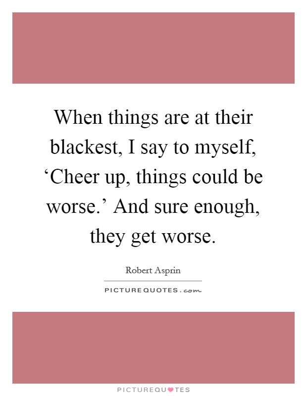 When things are at their blackest, I say to myself, ‘Cheer up, things could be worse.' And sure enough, they get worse Picture Quote #1