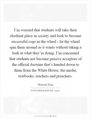 I’m worried that students will take their obedient place in society and look to become successful cogs in the wheel - let the wheel spin them around as it wants without taking a look at what they’re doing. I’m concerned that students not become passive acceptors of the official doctrine that’s handed down to them from the White House, the media, textbooks, teachers and preachers Picture Quote #1