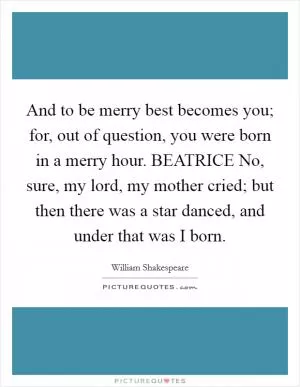 And to be merry best becomes you; for, out of question, you were born in a merry hour. BEATRICE No, sure, my lord, my mother cried; but then there was a star danced, and under that was I born Picture Quote #1