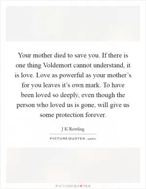 Your mother died to save you. If there is one thing Voldemort cannot understand, it is love. Love as powerful as your mother’s for you leaves it’s own mark. To have been loved so deeply, even though the person who loved us is gone, will give us some protection forever Picture Quote #1
