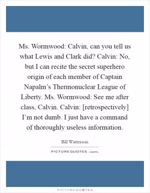 Ms. Wormwood: Calvin, can you tell us what Lewis and Clark did? Calvin: No, but I can recite the secret superhero origin of each member of Captain Napalm’s Thermonuclear League of Liberty. Ms. Wormwood: See me after class, Calvin. Calvin: [retrospectively] I’m not dumb. I just have a command of thoroughly useless information Picture Quote #1