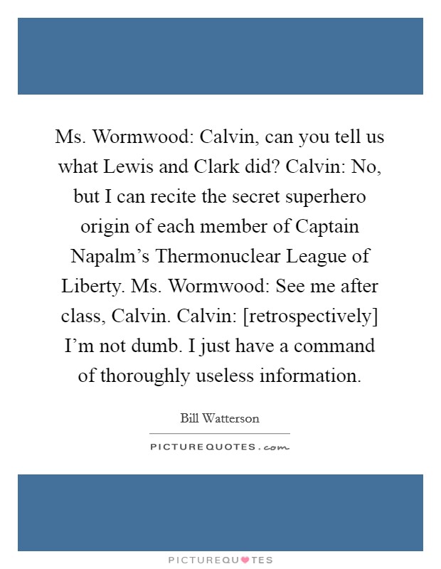 Ms. Wormwood: Calvin, can you tell us what Lewis and Clark did? Calvin: No, but I can recite the secret superhero origin of each member of Captain Napalm's Thermonuclear League of Liberty. Ms. Wormwood: See me after class, Calvin. Calvin: [retrospectively] I'm not dumb. I just have a command of thoroughly useless information Picture Quote #1