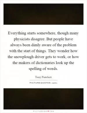 Everything starts somewhere, though many physicists disagree. But people have always been dimly aware of the problem with the start of things. They wonder how the snowplough driver gets to work, or how the makers of dictionaries look up the spelling of words Picture Quote #1