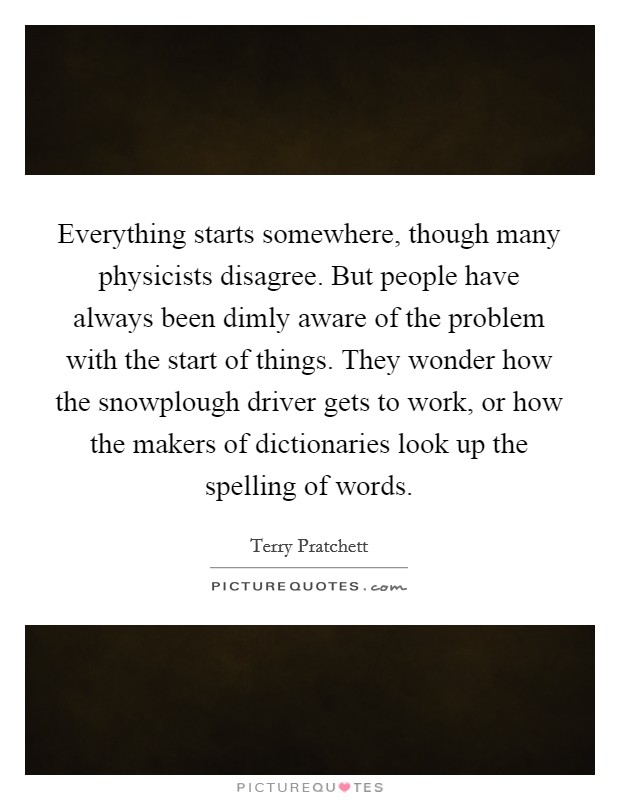 Everything starts somewhere, though many physicists disagree. But people have always been dimly aware of the problem with the start of things. They wonder how the snowplough driver gets to work, or how the makers of dictionaries look up the spelling of words Picture Quote #1
