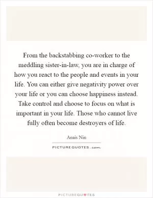 From the backstabbing co-worker to the meddling sister-in-law, you are in charge of how you react to the people and events in your life. You can either give negativity power over your life or you can choose happiness instead. Take control and choose to focus on what is important in your life. Those who cannot live fully often become destroyers of life Picture Quote #1