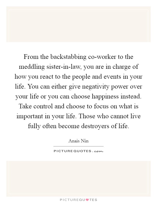 From the backstabbing co-worker to the meddling sister-in-law, you are in charge of how you react to the people and events in your life. You can either give negativity power over your life or you can choose happiness instead. Take control and choose to focus on what is important in your life. Those who cannot live fully often become destroyers of life Picture Quote #1