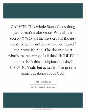 CALVIN: This whole Santa Claus thing just doesn’t make sense. Why all the secrecy? Why all the mystery? If the guy exists why doesn’t he ever show himself and prove it? And if he doesn’t exist what’s the meaning of all this? HOBBES: I dunno. Isn’t this a religious holiday? CALVIN: Yeah, but actually, I’ve got the same questions about God Picture Quote #1