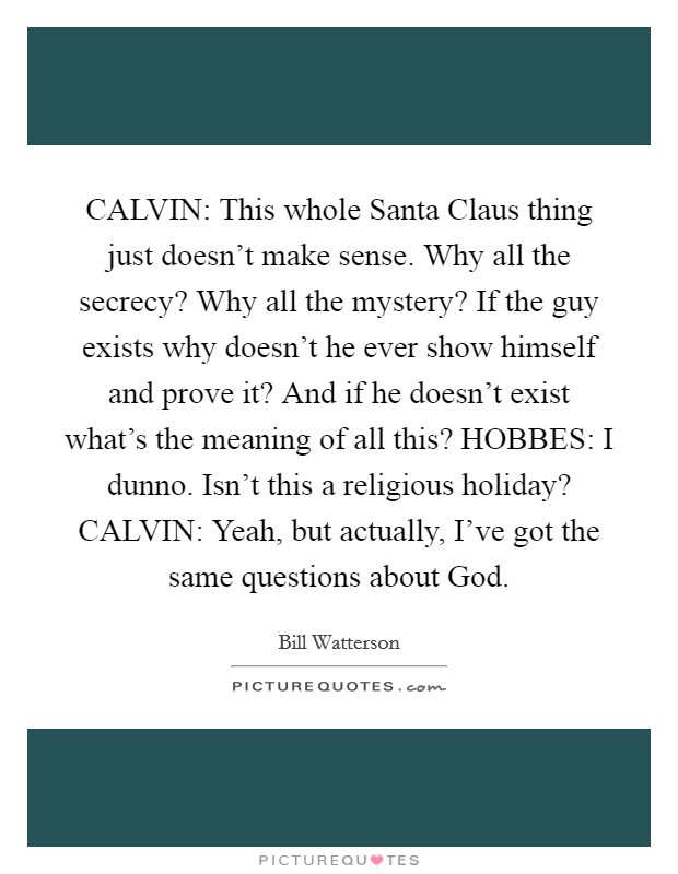 CALVIN: This whole Santa Claus thing just doesn't make sense. Why all the secrecy? Why all the mystery? If the guy exists why doesn't he ever show himself and prove it? And if he doesn't exist what's the meaning of all this? HOBBES: I dunno. Isn't this a religious holiday? CALVIN: Yeah, but actually, I've got the same questions about God Picture Quote #1