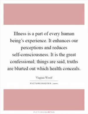 Illness is a part of every human being’s experience. It enhances our perceptions and reduces self-consciousness. It is the great confessional; things are said, truths are blurted out which health conceals Picture Quote #1