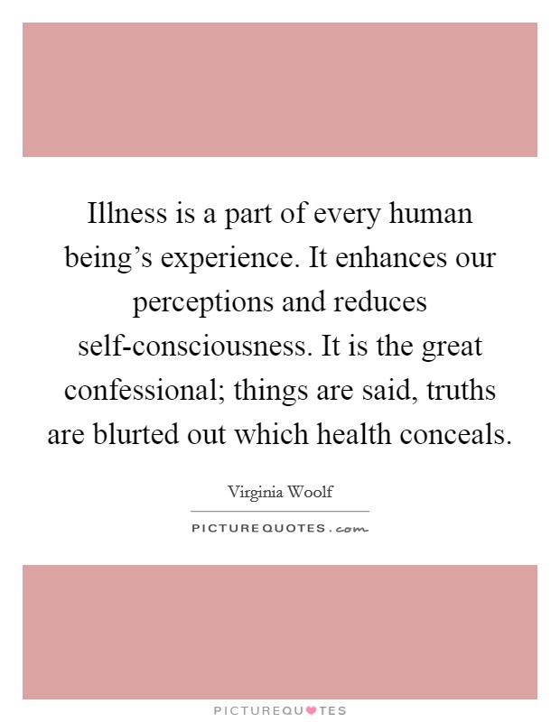 Illness is a part of every human being's experience. It enhances our perceptions and reduces self-consciousness. It is the great confessional; things are said, truths are blurted out which health conceals Picture Quote #1