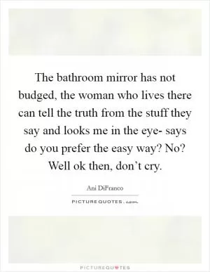 The bathroom mirror has not budged, the woman who lives there can tell the truth from the stuff they say and looks me in the eye- says do you prefer the easy way? No? Well ok then, don’t cry Picture Quote #1