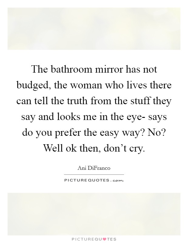 The bathroom mirror has not budged, the woman who lives there can tell the truth from the stuff they say and looks me in the eye- says do you prefer the easy way? No? Well ok then, don't cry Picture Quote #1