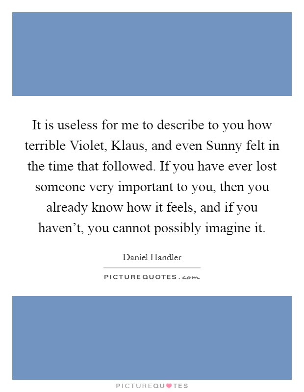 It is useless for me to describe to you how terrible Violet, Klaus, and even Sunny felt in the time that followed. If you have ever lost someone very important to you, then you already know how it feels, and if you haven't, you cannot possibly imagine it Picture Quote #1