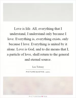 Love is life. All, everything that I understand, I understand only because I love. Everything is, everything exists, only because I love. Everything is united by it alone. Love is God, and to die means that I, a particle of love, shall return to the general and eternal source Picture Quote #1