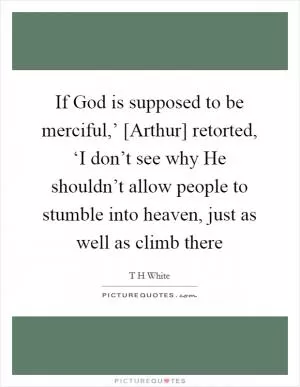 If God is supposed to be merciful,’ [Arthur] retorted, ‘I don’t see why He shouldn’t allow people to stumble into heaven, just as well as climb there Picture Quote #1