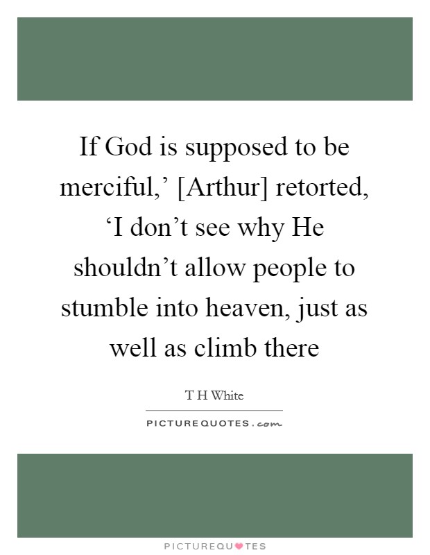 If God is supposed to be merciful,' [Arthur] retorted, ‘I don't see why He shouldn't allow people to stumble into heaven, just as well as climb there Picture Quote #1