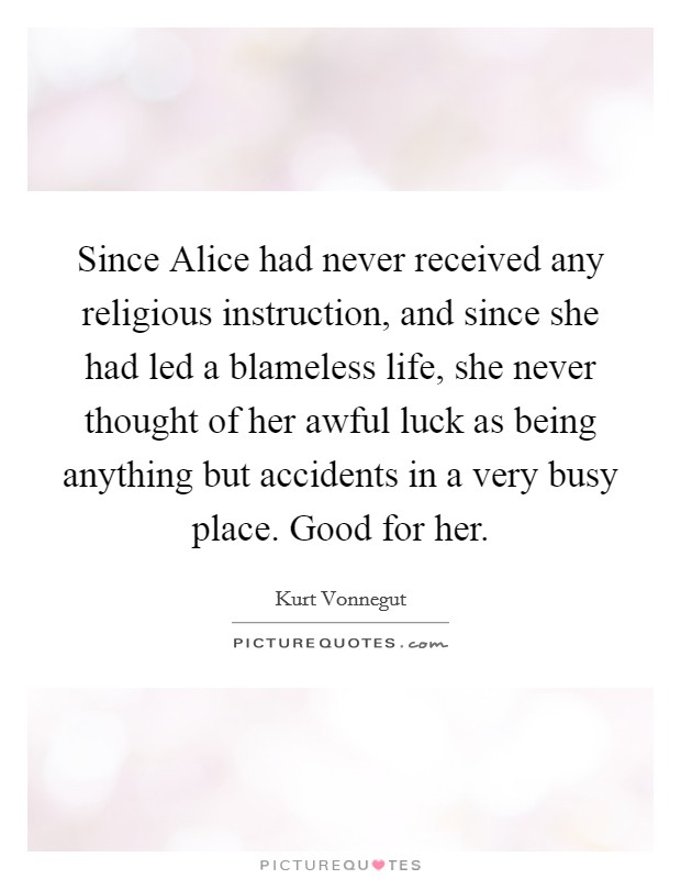 Since Alice had never received any religious instruction, and since she had led a blameless life, she never thought of her awful luck as being anything but accidents in a very busy place. Good for her Picture Quote #1