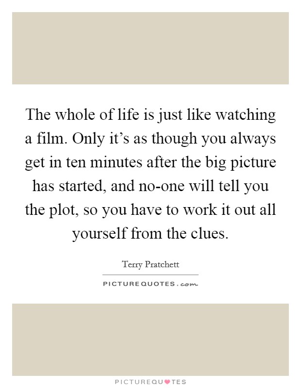 The whole of life is just like watching a film. Only it's as though you always get in ten minutes after the big picture has started, and no-one will tell you the plot, so you have to work it out all yourself from the clues Picture Quote #1