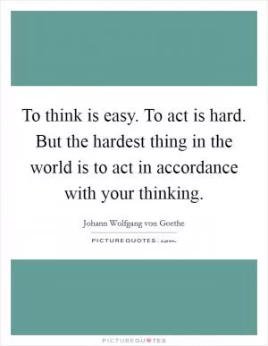 To think is easy. To act is hard. But the hardest thing in the world is to act in accordance with your thinking Picture Quote #1