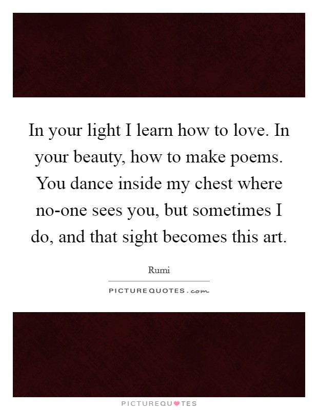In your light I learn how to love. In your beauty, how to make poems. You dance inside my chest where no-one sees you, but sometimes I do, and that sight becomes this art Picture Quote #1