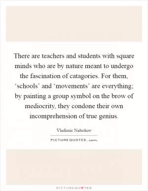 There are teachers and students with square minds who are by nature meant to undergo the fascination of catagories. For them, ‘schools’ and ‘movements’ are everything; by painting a group symbol on the brow of mediocrity, they condone their own incomprehension of true genius Picture Quote #1
