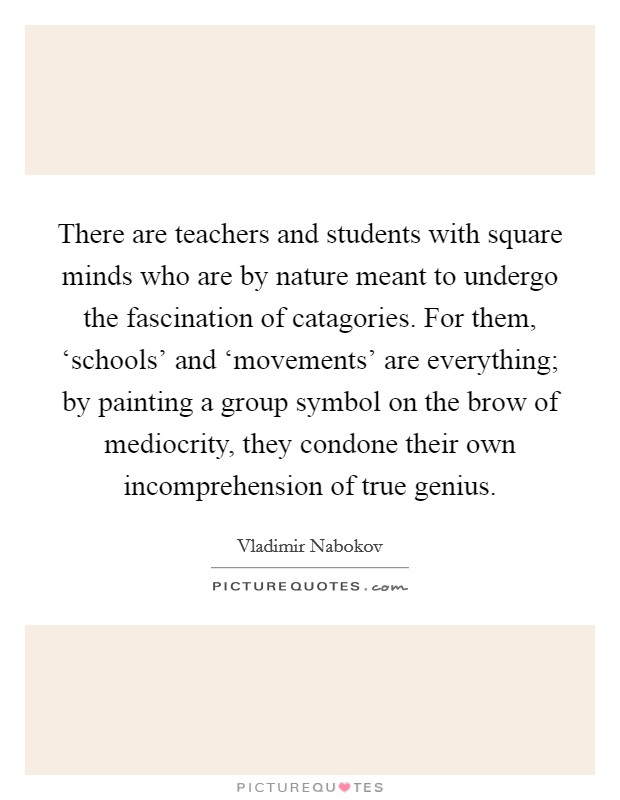 There are teachers and students with square minds who are by nature meant to undergo the fascination of catagories. For them, ‘schools' and ‘movements' are everything; by painting a group symbol on the brow of mediocrity, they condone their own incomprehension of true genius Picture Quote #1