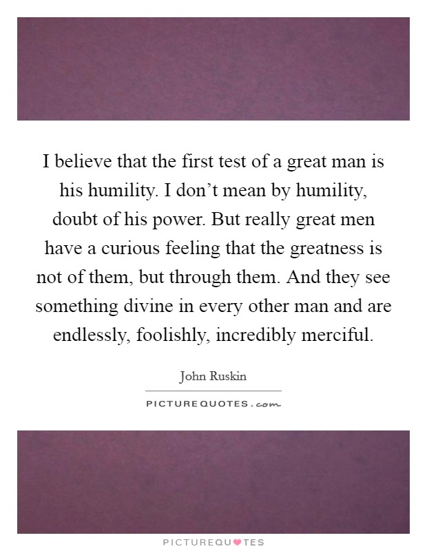 I believe that the first test of a great man is his humility. I don't mean by humility, doubt of his power. But really great men have a curious feeling that the greatness is not of them, but through them. And they see something divine in every other man and are endlessly, foolishly, incredibly merciful Picture Quote #1