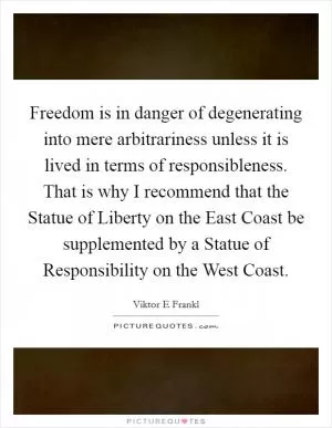 Freedom is in danger of degenerating into mere arbitrariness unless it is lived in terms of responsibleness. That is why I recommend that the Statue of Liberty on the East Coast be supplemented by a Statue of Responsibility on the West Coast Picture Quote #1