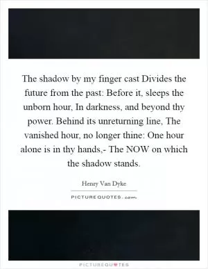 The shadow by my finger cast Divides the future from the past: Before it, sleeps the unborn hour, In darkness, and beyond thy power. Behind its unreturning line, The vanished hour, no longer thine: One hour alone is in thy hands,- The NOW on which the shadow stands Picture Quote #1