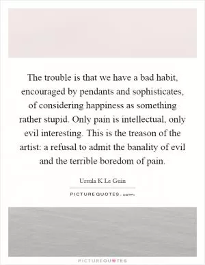 The trouble is that we have a bad habit, encouraged by pendants and sophisticates, of considering happiness as something rather stupid. Only pain is intellectual, only evil interesting. This is the treason of the artist: a refusal to admit the banality of evil and the terrible boredom of pain Picture Quote #1