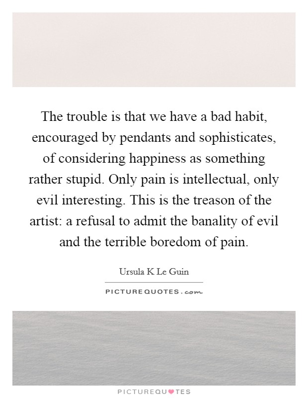 The trouble is that we have a bad habit, encouraged by pendants and sophisticates, of considering happiness as something rather stupid. Only pain is intellectual, only evil interesting. This is the treason of the artist: a refusal to admit the banality of evil and the terrible boredom of pain Picture Quote #1