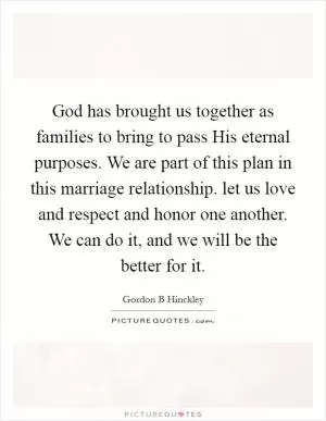 God has brought us together as families to bring to pass His eternal purposes. We are part of this plan in this marriage relationship. let us love and respect and honor one another. We can do it, and we will be the better for it Picture Quote #1