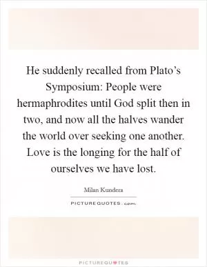 He suddenly recalled from Plato’s Symposium: People were hermaphrodites until God split then in two, and now all the halves wander the world over seeking one another. Love is the longing for the half of ourselves we have lost Picture Quote #1