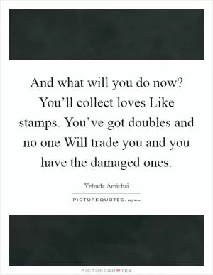 And what will you do now? You’ll collect loves Like stamps. You’ve got doubles and no one Will trade you and you have the damaged ones Picture Quote #1