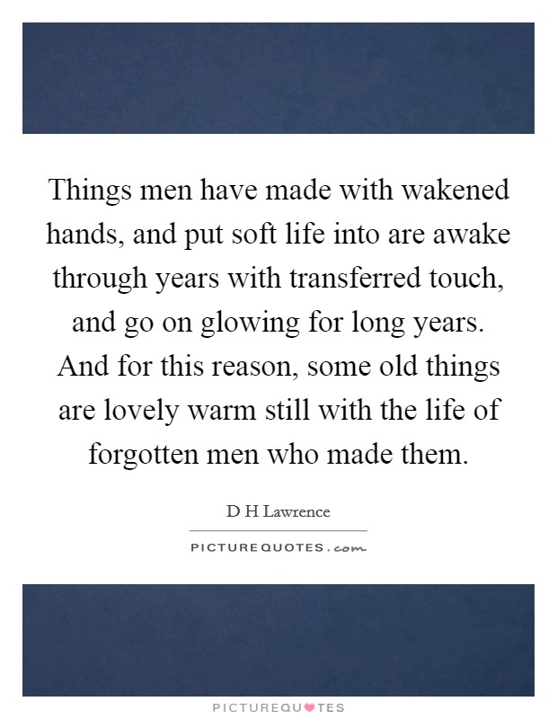 Things men have made with wakened hands, and put soft life into are awake through years with transferred touch, and go on glowing for long years. And for this reason, some old things are lovely warm still with the life of forgotten men who made them Picture Quote #1