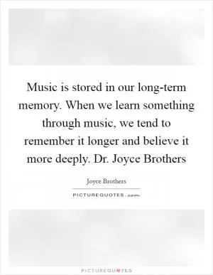 Music is stored in our long-term memory. When we learn something through music, we tend to remember it longer and believe it more deeply. Dr. Joyce Brothers Picture Quote #1