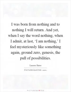 I was born from nothing and to nothing I will return. And yet, when I say the word nothing, when I admit, at last, ‘I am nothing,’ I feel mysteriously like something again, ground zero, genesis, the pull of possibilities Picture Quote #1