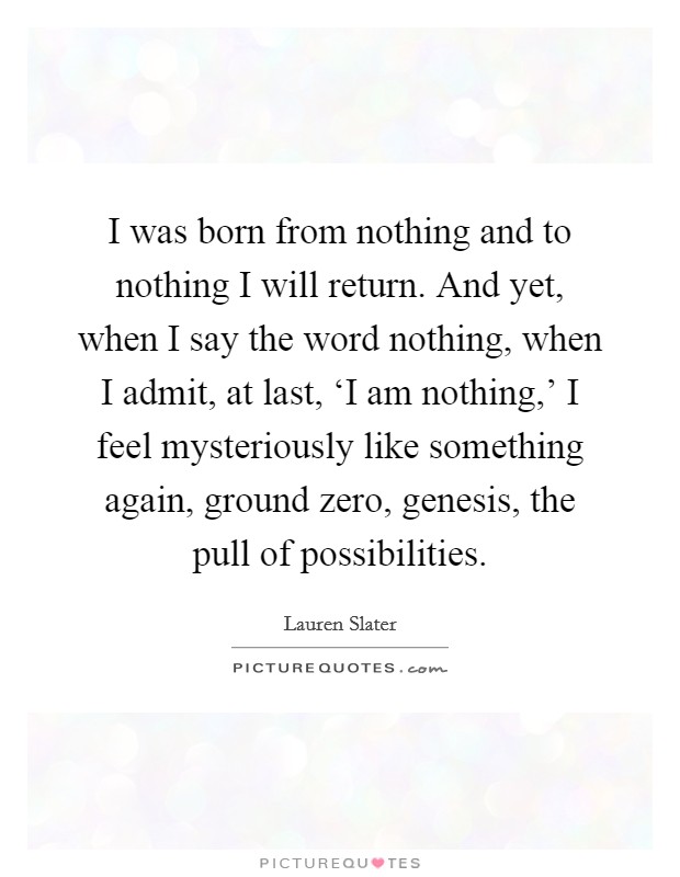 I was born from nothing and to nothing I will return. And yet, when I say the word nothing, when I admit, at last, ‘I am nothing,' I feel mysteriously like something again, ground zero, genesis, the pull of possibilities Picture Quote #1