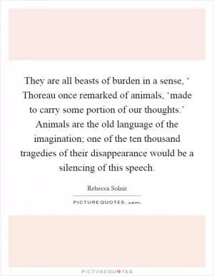 They are all beasts of burden in a sense, ‘ Thoreau once remarked of animals, ‘made to carry some portion of our thoughts.’ Animals are the old language of the imagination; one of the ten thousand tragedies of their disappearance would be a silencing of this speech Picture Quote #1