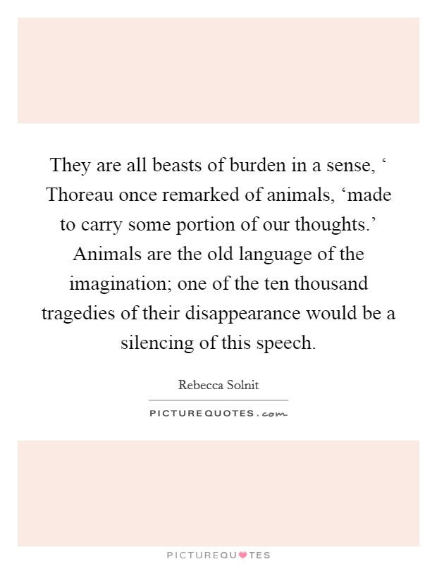 They are all beasts of burden in a sense, ‘ Thoreau once remarked of animals, ‘made to carry some portion of our thoughts.' Animals are the old language of the imagination; one of the ten thousand tragedies of their disappearance would be a silencing of this speech Picture Quote #1