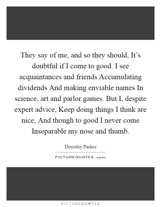 They say of me, and so they should, It's doubtful if I come to good. I see acquaintances and friends Accumulating dividends And making enviable names In science, art and parlor games. But I, despite expert advice, Keep doing things I think are nice, And though to good I never come Inseparable my nose and thumb Picture Quote #1