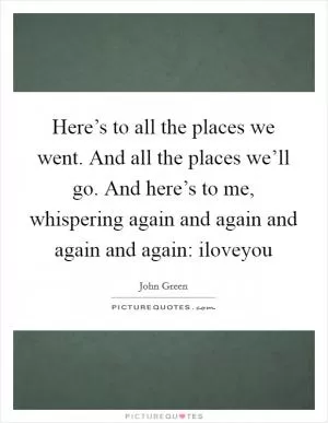 Here’s to all the places we went. And all the places we’ll go. And here’s to me, whispering again and again and again and again: iloveyou Picture Quote #1