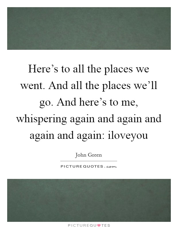 Here's to all the places we went. And all the places we'll go. And here's to me, whispering again and again and again and again: iloveyou Picture Quote #1