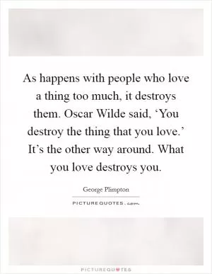 As happens with people who love a thing too much, it destroys them. Oscar Wilde said, ‘You destroy the thing that you love.’ It’s the other way around. What you love destroys you Picture Quote #1