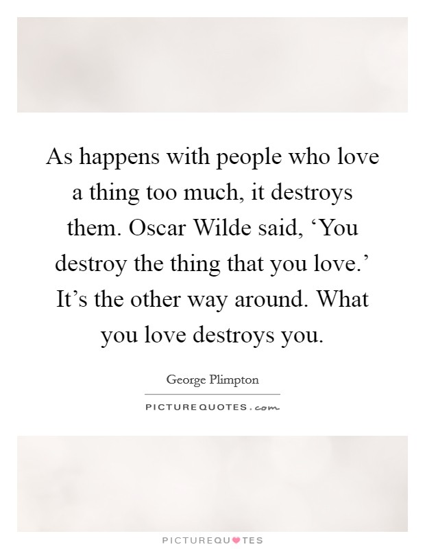 As happens with people who love a thing too much, it destroys them. Oscar Wilde said, ‘You destroy the thing that you love.' It's the other way around. What you love destroys you Picture Quote #1