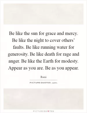Be like the sun for grace and mercy. Be like the night to cover others’ faults. Be like running water for generosity. Be like death for rage and anger. Be like the Earth for modesty. Appear as you are. Be as you appear Picture Quote #1