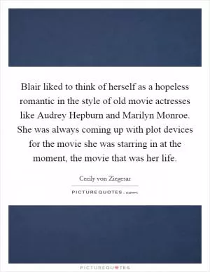 Blair liked to think of herself as a hopeless romantic in the style of old movie actresses like Audrey Hepburn and Marilyn Monroe. She was always coming up with plot devices for the movie she was starring in at the moment, the movie that was her life Picture Quote #1